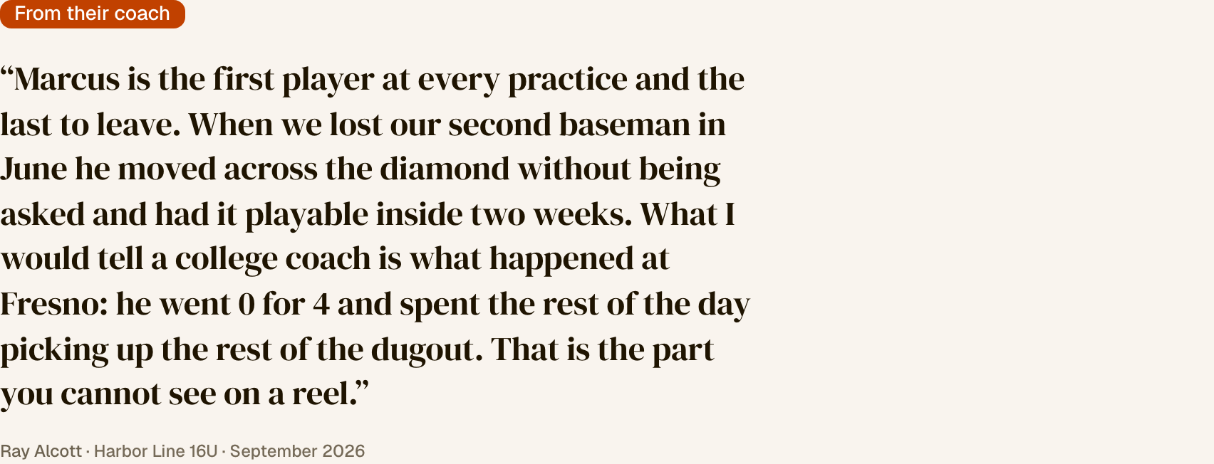 A scout page with a section labelled “From their coach”: “Marcus is the first player at every practice and the last to leave. When we lost our second baseman in June he moved across the diamond without being asked and had it playable inside two weeks. What I would tell a college coach is what happened at Fresno: he went 0 for 4 and spent the rest of the day picking up the rest of the dugout. That is the part you cannot see on a reel.” Signed Ray Alcott, Harbor Line 16U, September 2026.